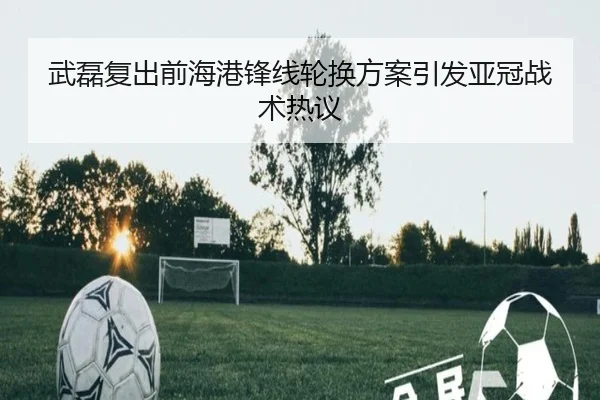 武磊复出前海港锋线轮换方案引发亚冠战术热议